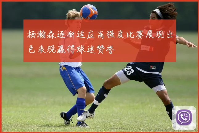 杨瀚森逐渐适应高强度比赛展现出色表现赢得球迷赞誉