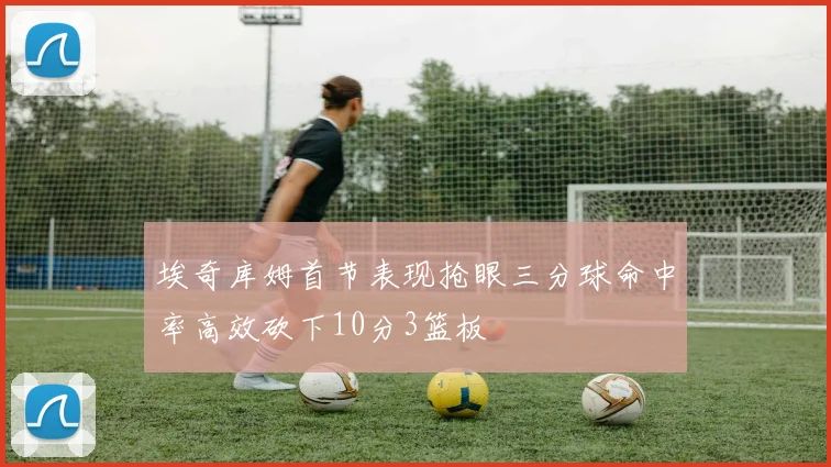 埃奇库姆首节表现抢眼三分球命中率高效砍下10分3篮板