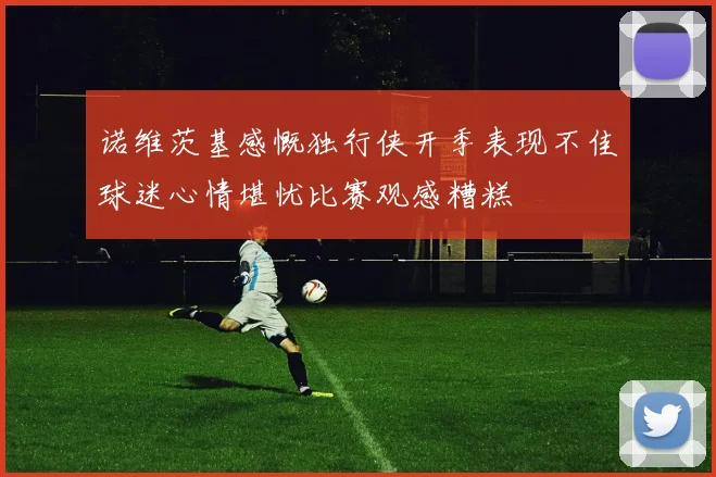 诺维茨基感慨独行侠开季表现不佳球迷心情堪忧比赛观感糟糕