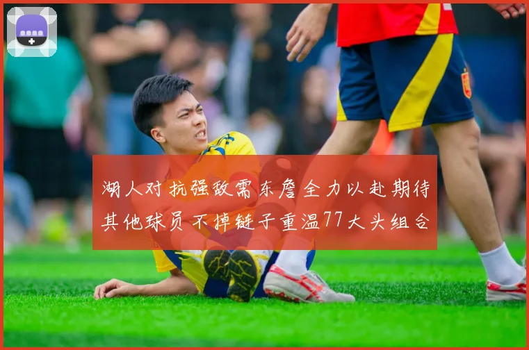 湖人对抗强敌需东詹全力以赴期待其他球员不掉链子重温77大头组合辉煌