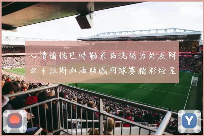 心情愉悦巴特勒亲临现场为好友阿尔卡拉斯加油助威网球赛精彩纷呈