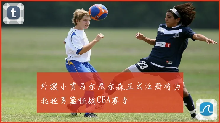 外援小贾马尔尼尔森正式注册将为北控男篮征战CBA赛季