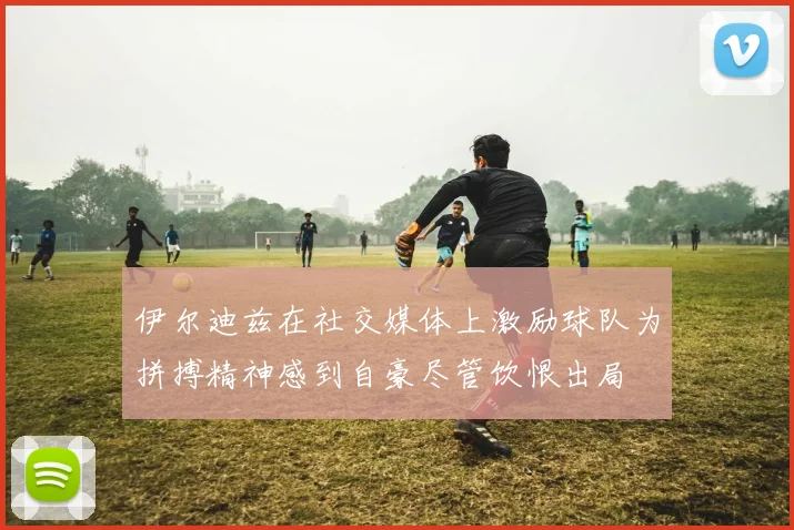 伊尔迪兹在社交媒体上激励球队为拼搏精神感到自豪尽管饮恨出局