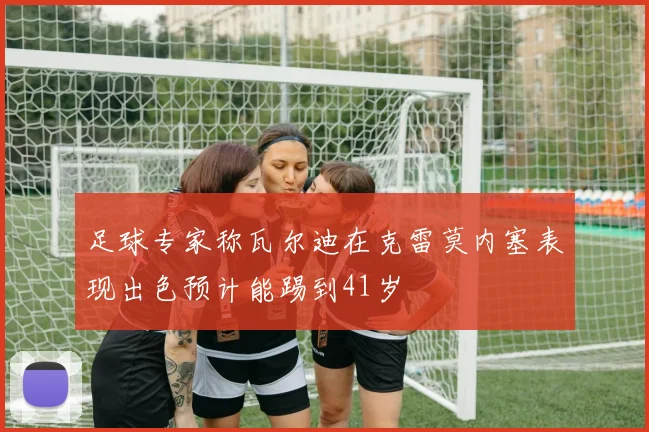 足球专家称瓦尔迪在克雷莫内塞表现出色预计能踢到41岁