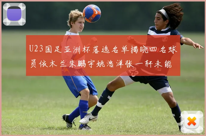 U23国足亚洲杯落选名单揭晓四名球员依木兰朱鹏宇姚浩洋张一轩未能入选