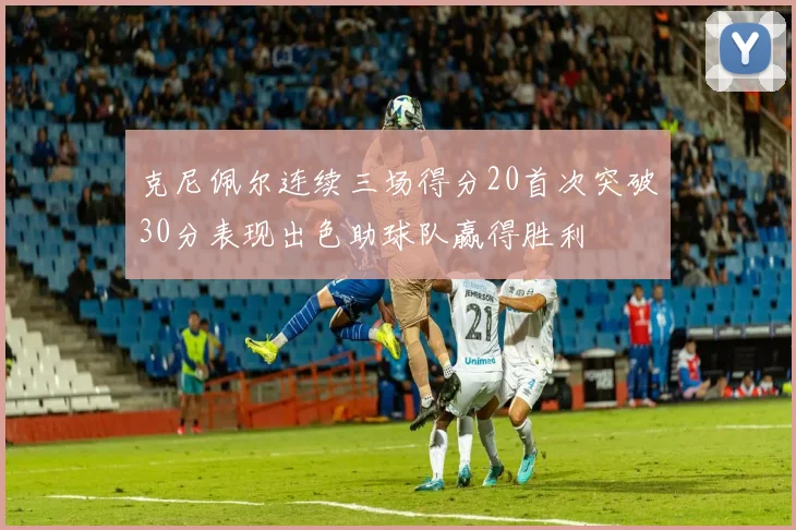 克尼佩尔连续三场得分20首次突破30分表现出色助球队赢得胜利