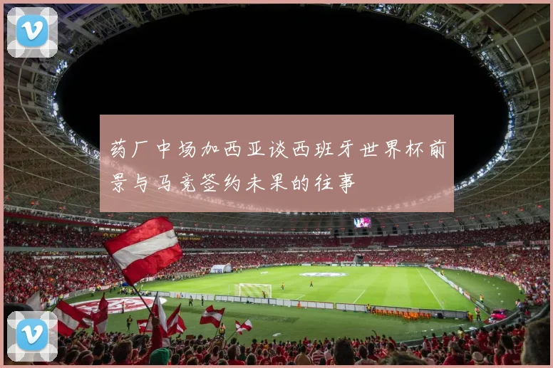 药厂中场加西亚谈西班牙世界杯前景与马竞签约未果的往事