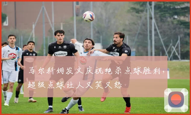 马尔科姆发文庆祝绝杀点球胜利，超级点球让人又笑又怒