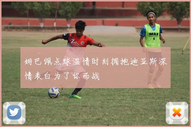 姆巴佩点球温情时刻拥抱迪亚斯深情表白为了你而战