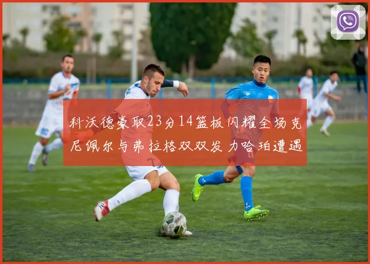 科沃德豪取23分14篮板闪耀全场克尼佩尔与弗拉格双双发力哈珀遭遇瓶颈表现低迷