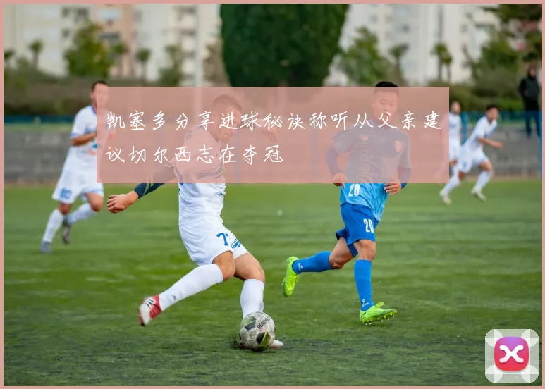 凯塞多分享进球秘诀称听从父亲建议切尔西志在夺冠