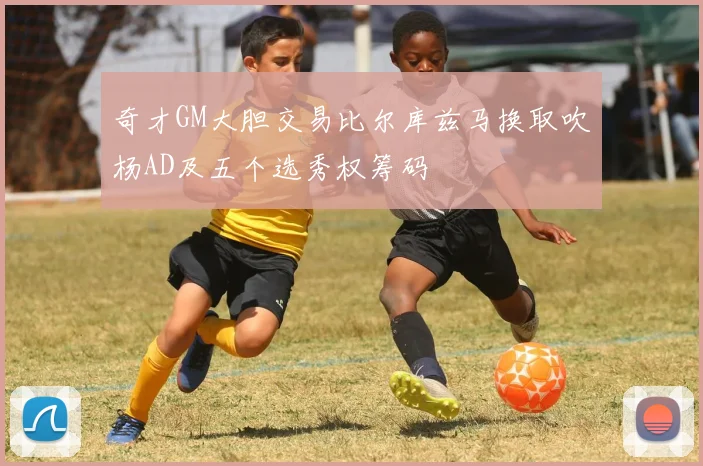 奇才GM大胆交易比尔库兹马换取吹杨AD及五个选秀权筹码