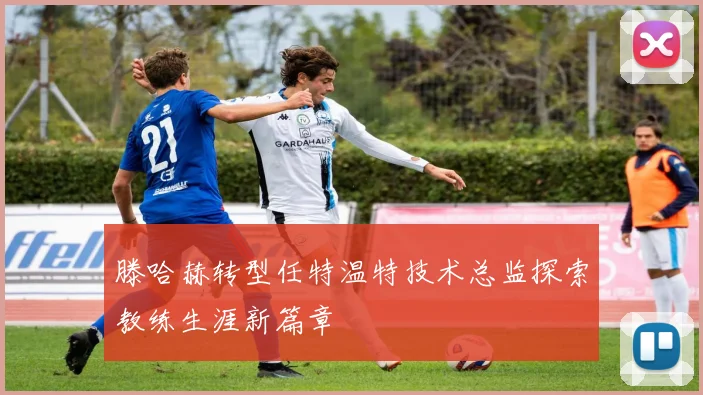滕哈赫转型任特温特技术总监探索教练生涯新篇章