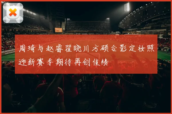 周琦与赵睿翟晓川方硕合影定妆照迎新赛季期待再创佳绩