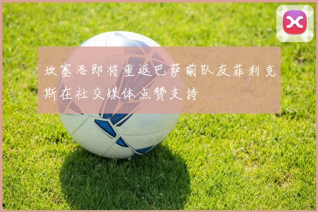 坎塞洛即将重返巴萨前队友菲利克斯在社交媒体点赞支持