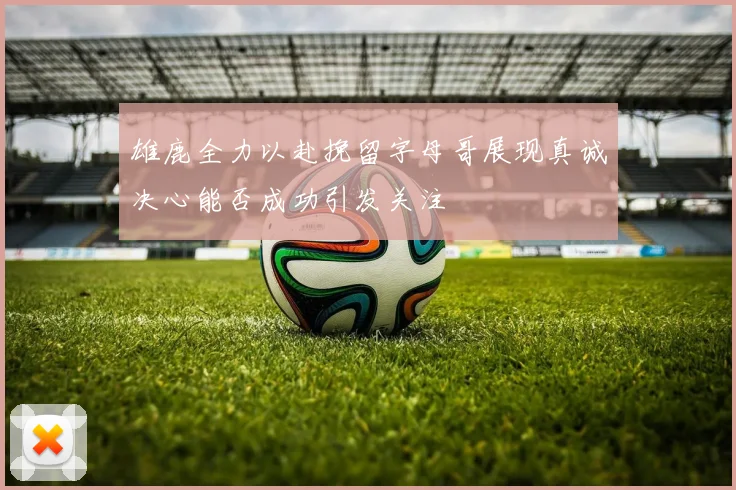 雄鹿全力以赴挽留字母哥展现真诚决心能否成功引发关注