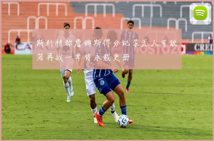 斯科特称詹姆斯得分纪录无人可敌若再战一年将永载史册