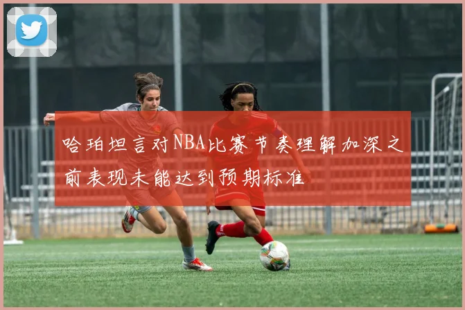 哈珀坦言对NBA比赛节奏理解加深之前表现未能达到预期标准