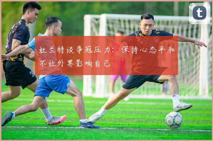 杜兰特谈争冠压力：保持心态平和不让外界影响自己