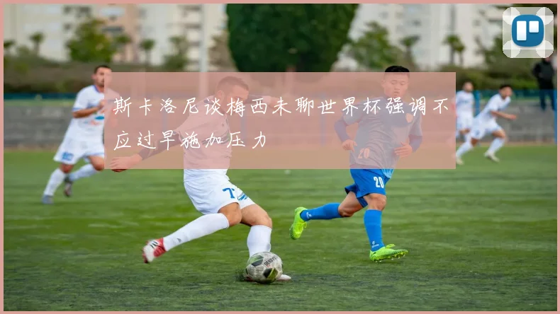 斯卡洛尼谈梅西未聊世界杯强调不应过早施加压力