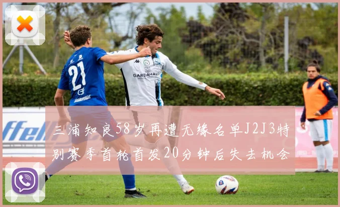 三浦知良58岁再遭无缘名单J2J3特别赛季首轮首发20分钟后失去机会