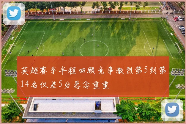 英超赛季半程回顾竞争激烈第5到第14名仅差5分悬念重重