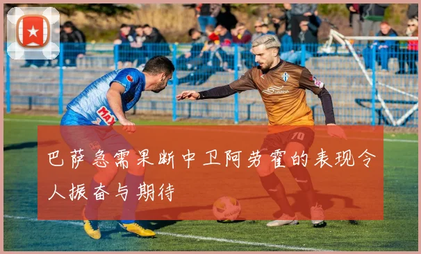 巴萨急需果断中卫阿劳霍的表现令人振奋与期待