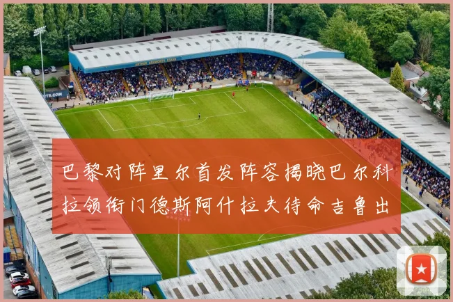 巴黎对阵里尔首发阵容揭晓巴尔科拉领衔门德斯阿什拉夫待命吉鲁出战