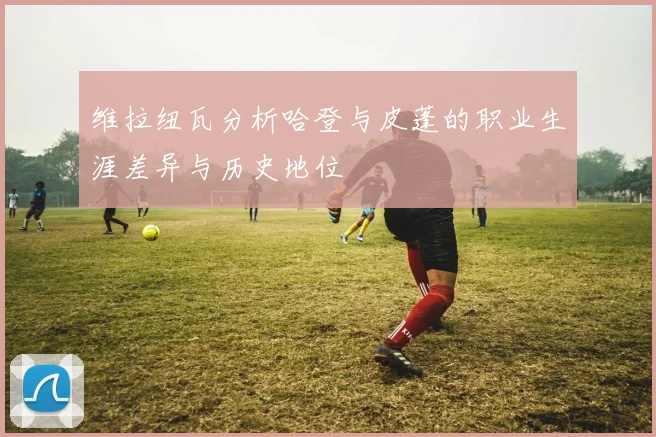 维拉纽瓦分析哈登与皮蓬的职业生涯差异与历史地位