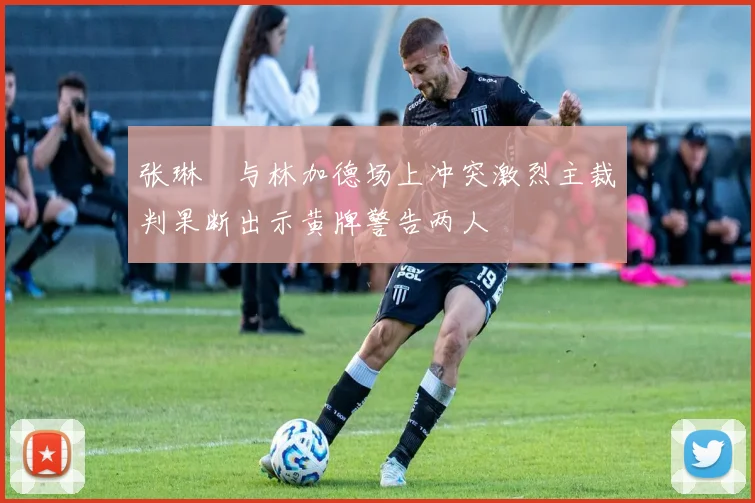 张琳芃与林加德场上冲突激烈主裁判果断出示黄牌警告两人