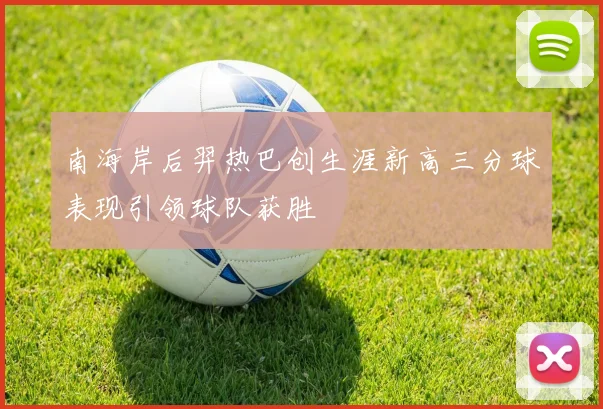 南海岸后羿热巴创生涯新高三分球表现引领球队获胜