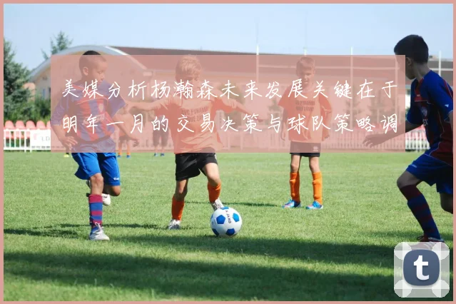 美媒分析杨瀚森未来发展关键在于明年一月的交易决策与球队策略调整