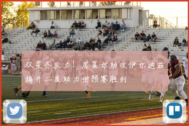 双星齐发力！居莱尔助攻伊尔迪兹梅开二度助力世预赛胜利