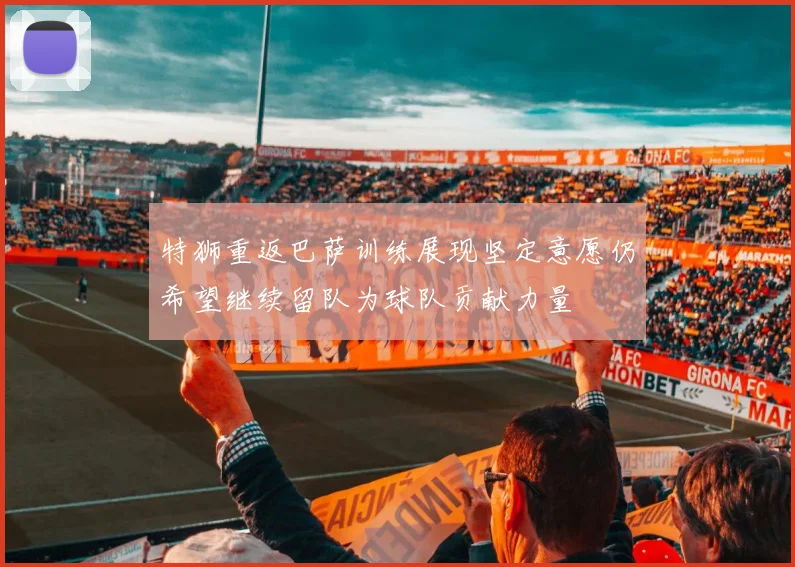 特狮重返巴萨训练展现坚定意愿仍希望继续留队为球队贡献力量