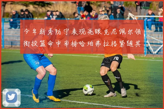 今年新秀防守表现亮眼克尼佩尔领衔投篮命中率榜哈珀弗拉格紧随其后