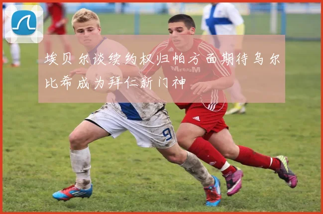 埃贝尔谈续约权归帕方面期待乌尔比希成为拜仁新门神